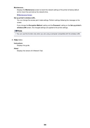 Page 333Maintenance...Displays the  Maintenance  screen to revert the network settings of the printer to factory default
and to mount the card slot as the network drive.
Maintenance Screen
Set up printer's wireless LAN... You can change the access point mode settings. Perform settings following the message on thescreen.
If you change the  Encryption Method:  setting and the Password: setting on the  Set up printer's
wireless LAN  screen, the changed settings are applied to the printer settings.
Note
•...