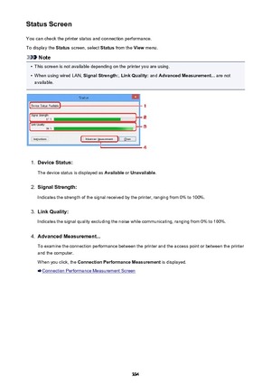 Page 334Status ScreenYou can check the printer status and connection performance.
To display the  Status screen, select  Status from the  View menu.
Note
•
This screen is not available depending on the printer you are using.
•
When using wired LAN,  Signal Strength:, Link Quality:  and Advanced Measurement...  are not
available.
1.
Device Status:
The device status is displayed as  Available or Unavailable .
2.
Signal Strength:
Indicates the strength of the signal received by the printer, ranging from 0% to...