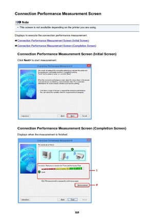 Page 335Connection Performance Measurement Screen
Note
•
This screen is not available depending on the printer you are using.
Displays to execute the connection performance measurement.
Connection Performance Measurement Screen (Initial Screen)
Connection Performance Measurement Screen (Completion Screen)
Connection Performance Measurement Screen (Initial Screen)Click  Next>  to start measurement.
Connection Performance Measurement Screen (Completion Screen)
Displays when the measurement is finished.
335 