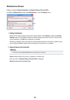 Page 337Maintenance ScreenDisplays to perform  Setting Initialization  and Network Setup of the Card Slot .
To display the  Maintenance screen, select  Maintenance...  from the Settings menu.1.
Setting Initialization
Reverts all the network settings of the printer to factory default. Click  Initialize to display the  Initialize
Settings  screen and click  Yes to initialize the network settings of the printer. Do not turn off the printer
during initialization. Click  OK when initialization is complete.
Performing...