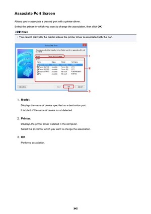 Page 340Associate Port ScreenAllows you to associate a created port with a printer driver.
Select the printer for which you want to change the association, then click  OK.
Note
•
You cannot print with the printer unless the printer driver is associated with the port.
1.
Model:
Displays the name of device specified as a destination port.It is blank if the name of device is not detected.
2.
Printer:
Displays the printer driver installed in the computer. Select the printer for which you want to change the...