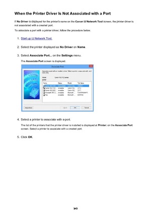 Page 345When the Printer Driver Is Not Associated with a PortIf  No Driver  is displayed for the printer's name on the  Canon IJ Network Tool screen, the printer driver is
not associated with a created port.
To associate a port with a printer driver, follow the procedure below.1.
Start up IJ Network Tool.
2.
Select the printer displayed as  No Driver on Name .
3.
Select  Associate Port...  on the Settings  menu.
The  Associate Port  screen is displayed.
4.
Select a printer to associate with a port.
The list...