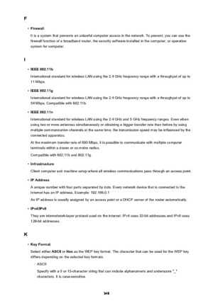 Page 348F•
Firewall
It is a system that prevents an unlawful computer access in the network. To prevent, you can use the firewall function of a broadband router, the security software installed in the computer, or operation
system for computer.
I
•
IEEE 802.11b
International standard for wireless LAN using the 2.4 GHz frequency range with a throughput of up to 11 Mbps.
•
IEEE 802.11g
International standard for wireless LAN using the 2.4 GHz frequency range with a throughput of up to 54 Mbps. Compatible with...