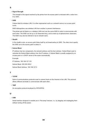 Page 350S•
Signal Strength
The strength of the signal received by the printer from the access point is indicated with a value from 0 to 100%.
•
SSID
Unique label for wireless LAN. It is often represented such as a network name or an access point
name.
SSID distinguishes one wireless LAN from another to prevent interference.
The printer and all clients on a wireless LAN must use the same SSID in order to communicate with
each other. The SSID can be up to 32 characters long, and is made up of alphanumeric...