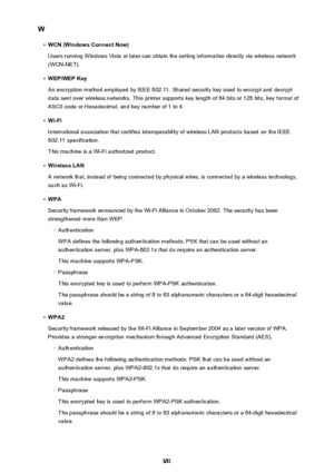 Page 351W•
WCN (Windows Connect Now)
Users running Windows Vista or later can obtain the setting information directly via wireless network (WCN-NET).
•
WEP/WEP Key
An encryption method employed by IEEE 802.11. Shared security key used to encrypt and decrypt
data sent over wireless networks. This printer supports key length of 64 bits or 128 bits, key format of
ASCII code or Hexadecimal, and key number of 1 to 4.
•
Wi-Fi
International association that certifies interoperability of wireless LAN products based on...