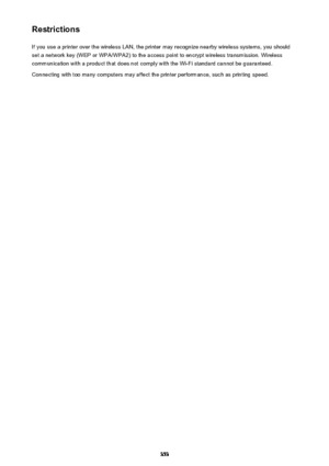 Page 353RestrictionsIf you use a printer over the wireless LAN, the printer may recognize nearby wireless systems, you should
set a network key (WEP or WPA/WPA2) to the access point to encrypt wireless transmission. Wireless
communication with a product that does not comply with the Wi-Fi standard cannot be guaranteed.
Connecting with too many computers may affect the printer performance, such as printing speed.353 