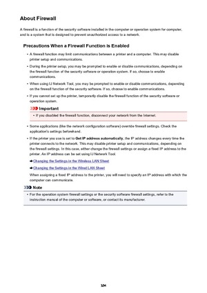 Page 354About FirewallA firewall is a function of the security software installed in the computer or operation system for computer,
and is a system that is designed to prevent unauthorized access to a network.
Precautions When a Firewall Function is Enabled•
A firewall function may limit communications between a printer and a computer. This may disableprinter setup and communications.
•
During the printer setup, you may be prompted to enable or disable communications, depending onthe firewall function of the...