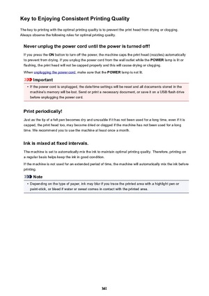 Page 361Key to Enjoying Consistent Printing QualityThe key to printing with the optimal printing quality is to prevent the print head from drying or clogging.Always observe the following rules for optimal printing quality.
Never unplug the power cord until the power is turned off!If you press the  ON button to turn off the power, the machine caps the print head (nozzles) automatically
to prevent from drying. If you unplug the power cord from the wall outlet while the  POWER lamp is lit or
flashing, the print...