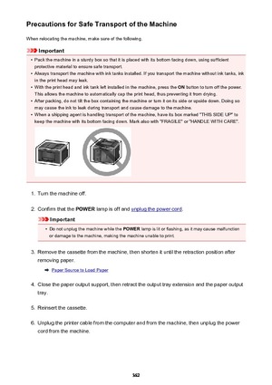 Page 362Precautions for Safe Transport of the MachineWhen relocating the machine, make sure of the following.
Important
•
Pack the machine in a sturdy box so that it is placed with its bottom facing down, using sufficientprotective material to ensure safe transport.
•
Always transport the machine with ink tanks installed. If you transport the machine without ink tanks, inkin the print head may leak.
•
With the print head and ink tank left installed in the machine, press the  ON button to turn off the power.
This...