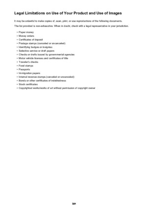 Page 364Legal Limitations on Use of Your Product and Use of ImagesIt may be unlawful to make copies of, scan, print, or use reproductions of the following documents.
The list provided is non-exhaustive. When in doubt, check with a legal representative in your jurisdiction.•
Paper money
•
Money orders
•
Certificates of deposit
•
Postage stamps (canceled or uncanceled)
•
Identifying badges or insignias
•
Selective service or draft papers
•
Checks or drafts issued by governmental agencies
•
Motor vehicle licenses...