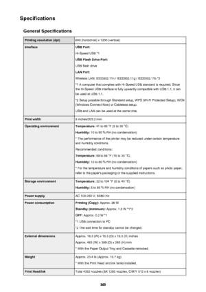 Page 365SpecificationsGeneral SpecificationsPrinting resolution (dpi)600 (horizontal) x 1200 (vertical)InterfaceUSB Port:
Hi-Speed USB *1
USB Flash Drive Port:
USB flash drive
LAN Port:
Wireless LAN: IEEE802.11n / IEEE802.11g / IEEE802.11b *2
*1 A computer that complies with Hi-Speed USB standard is required. Since the Hi-Speed USB interface is fully upwardly compatible with USB 1.1, it can
be used at USB 1.1.
*2 Setup possible through Standard setup, WPS (Wi-Fi Protected Setup), WCN
(Windows Connect Now) or...