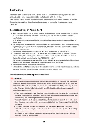 Page 38RestrictionsWhen connecting another device while a device (such as a smartphone) is already connected to the
printer, connect it using the same connection method as the connected device.
If you connect using a different connection method, the connection to the device in use will be disabled.
Connection Using a Wired Network cannot be performed on printers that do not support a wired
connection.
Connection Using an Access Point
•
Make sure that a device and an access point (or wireless network router) are...
