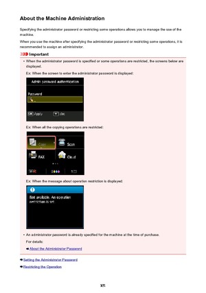 Page 371About the Machine AdministrationSpecifying the administrator password or restricting some operations allows you to manage the use of the
machine.
When you use the machine after specifying the administrator password or restricting some operations, it is
recommended to assign an administrator.
Important
•
When the administrator password is specified or some operations are restricted, the screens below are displayed.
Ex: When the screen to enter the administrator password is displayed:
Ex: When all the...