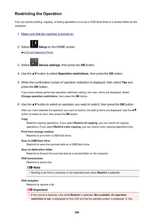 Page 374Restricting the OperationYou can restrict printing, copying, or faxing operations or to use a USB flash drive or a shared folder on the
computer.1.
Make sure that the machine is turned on.
2.
Select   Setup  on the HOME screen.
LCD and Operation Panel
3.
Select  Device settings , then press the OK button.
4.
Use the  button to select  Operation restrictions , then press the OK button.
5.
When the confirmation screen of operation restriction is displayed, then select  Yes and
press the  OK button.
If you...