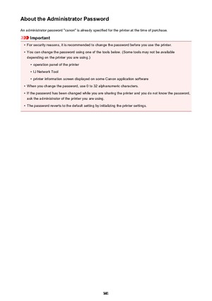 Page 381About the Administrator PasswordAn administrator password "canon" is already specified for the printer at the time of purchase.
Important
•
For security reasons, it is recommended to change the password before you use the printer.
•
You can change the password using one of the tools below. (Some tools may not be availabledepending on the printer you are using.)
•
operation panel of the printer
•
IJ Network Tool
•
printer information screen displayed on some Canon application software
•
When you...