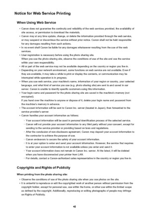 Page 40Notice for Web Service PrintingWhen Using Web Service•
Canon does not guarantee the continuity and reliability of the web services provided, the availability ofsite access, or permission to download the materials.
•
Canon may at any time update, change, or delete the information provided through the web service,or may suspend or discontinue the service without prior notice. Canon shall not be held responsible
for any damages resulting from such actions.
•
In no event shall Canon be liable for any damages...