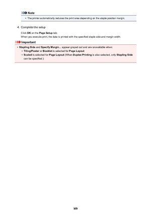 Page 395Note•
The printer automatically reduces the print area depending on the staple position margin.
4.
Complete the setup
Click  OK on the  Page Setup  tab.
When you execute print, the data is printed with the specified staple side and margin width.
Important
•
Stapling Side  and Specify Margin...  appear grayed out and are unavailable when:
•
Tiling/Poster or Booklet  is selected for  Page Layout
•
Scaled is selected for  Page Layout (When Duplex Printing  is also selected, only  Stapling Side
can be...