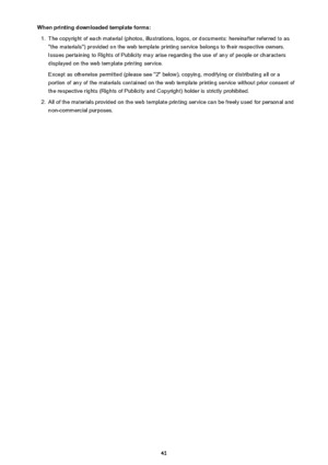 Page 41When printing downloaded template forms:1.
The copyright of each material (photos, illustrations, logos, or documents: hereinafter referred to as"the materials") provided on the web template printing service belongs to their respective owners.
Issues pertaining to Rights of Publicity may arise regarding the use of any of people or characters
displayed on the web template printing service.
Except as otherwise permitted (please see "2" below), copying, modifying or distributing all or a...