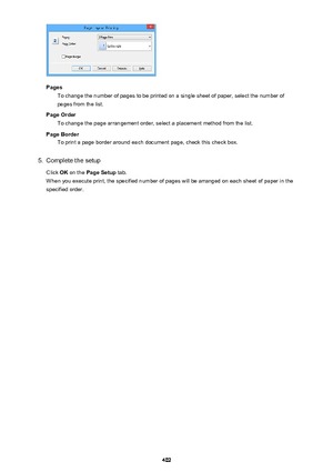 Page 402PagesTo change the number of pages to be printed on a single sheet of paper, select the number of
pages from the list.
Page Order To change the page arrangement order, select a placement method from the list.
Page Border To print a page border around each document page, check this check box.
5.
Complete the setup
Click  OK on the  Page Setup  tab.
When you execute print, the specified number of pages will be arranged on each sheet of paper in the specified order.
402 