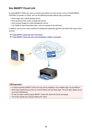 Page 42Use MAXIFY Cloud LinkBy using MAXIFY Cloud Link, you can connect your printer to a cloud service, such as CANON iMAGE
GATEWAY, Evernote, or Twitter, and use the following functions without using a computer:•
Print images from a photo-sharing service
•
Print documents from a data management service
•
Save scanned images to a data management service.
•
Use Twitter to report the printer status, such as no paper or low ink levels.
In addition, you can use various functions by adding and registering apps that...