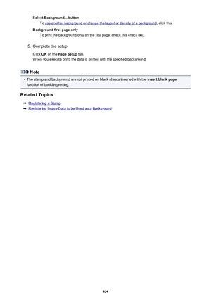 Page 414Select Background... buttonTo 
use another background or change the layout or density of a background , click this.
Background first page only To print the background only on the first page, check this check box.
5.
Complete the setup
Click  OK on the  Page Setup  tab.
When you execute print, the data is printed with the specified background.
Note
•
The stamp and background are not printed on blank sheets inserted with the  Insert blank page
function of booklet printing.
Related Topics
Registering a...