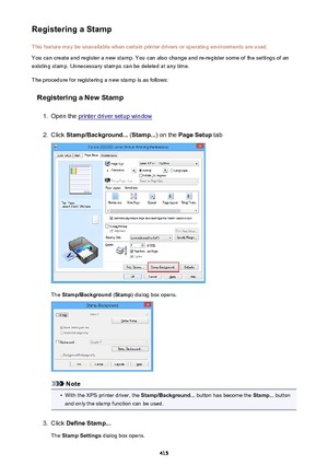 Page 415Registering a StampThis feature may be unavailable when certain printer drivers or operating environments are used.
You can create and register a new stamp. You can also change and re-register some of the settings of an
existing stamp. Unnecessary stamps can be deleted at any time.
The procedure for registering a new stamp is as follows:
Registering a New Stamp1.
Open the printer driver setup window
2.
Click  Stamp/Background...  (Stamp... ) on the Page Setup  tab
The Stamp/Background  (Stamp ) dialog...