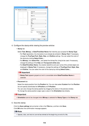 Page 4164.
Configure the stamp while viewing the preview window
•
Stamp tab
Select  Text, Bitmap , or Date/Time/User Name  that matches your purpose for  Stamp Type.
◦
For Text  registration, the characters must already be entered in  Stamp Text. If necessary,
change the  TrueType Font , Style , Size , and  Outline  settings. You can select the color of
the stamp by clicking  Select Color....
◦
For Bitmap , click Select File...  and select the bitmap file (.bmp) to be used. If necessary,
change the settings of...