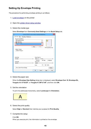 Page 421Setting Up Envelope PrintingThe procedure for performing envelope printing is as follows:1.
Load envelope  on the printer
2.
Open the printer driver setup window
3.
Select the media type
Select  Envelope  from Commonly Used Settings  on the Quick Setup  tab.
4.
Select the paper size
When the  Envelope Size Setting  dialog box is displayed, select  Envelope Com 10, Envelope DL ,
Yougata 4 4.13"x9.25" , or Yougata 6 3.86"x7.48" , and then click OK.
5.
Set the orientation
To print the...