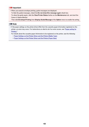 Page 422Important•
When you execute envelope printing, guide messages are displayed.To hide the guide messages, check the  Do not show this message again check box.
To show the guide again, click the  View Printer Status button on the Maintenance tab, and start the
Canon IJ Status Monitor.
Then click  Envelope Printing  from Display Guide Message  of the Option  menu to enable the setting.
Note
•
If the paper settings on the printer driver differ from the cassette paper information registered on the
printer, an...