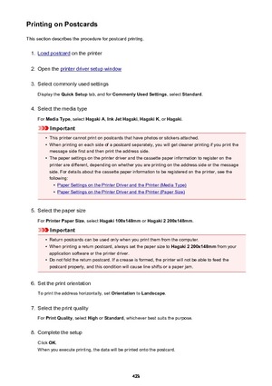 Page 423Printing on PostcardsThis section describes the procedure for postcard printing.1.
Load postcard  on the printer
2.
Open the printer driver setup window
3.
Select commonly used settings
Display the  Quick Setup  tab, and for Commonly Used Settings , select Standard .
4.
Select the media type
For  Media Type , select Hagaki A , Ink Jet Hagaki , Hagaki K , or Hagaki .
Important
•
This printer cannot print on postcards that have photos or stickers attached.
•
When printing on each side of a postcard...