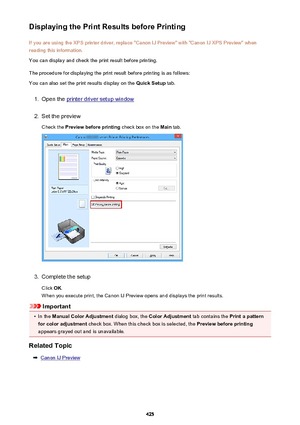 Page 425Displaying the Print Results before PrintingIf you are using the XPS printer driver, replace "Canon IJ Preview" with "Canon IJ XPS Preview" whenreading this information.
You can display and check the print result before printing.
The procedure for displaying the print result before printing is as follows: You can also set the print results display on the  Quick Setup tab.1.
Open the printer driver setup window
2.
Set the preview
Check the  Preview before printing  check box on the Main...