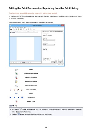 Page 428Editing the Print Document or Reprinting from the Print HistoryThis function is unavailable when the standard IJ printer driver is used.
In the Canon IJ XPS preview window, you can edit the print document or retrieve the document print history
to print the document.
The procedure for using the Canon IJ XPS Preview is as follows:PrintCombine DocumentsDelete DocumentReset DocumentsView ThumbnailsMove DocumentUndoMove PageDelete Page
Note
•
By clicking   View Thumbnails , you can display or hide thumbnails...