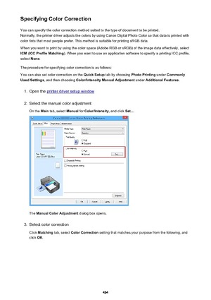 Page 434Specifying Color CorrectionYou can specify the color correction method suited to the type of document to be printed.
Normally, the printer driver adjusts the colors by using Canon Digital Photo Color so that data is printed with
color tints that most people prefer. This method is suitable for printing sRGB data.
When you want to print by using the color space (Adobe RGB or sRGB) of the image data effectively, select ICM  (ICC Profile Matching ). When you want to use an application software to specify a...