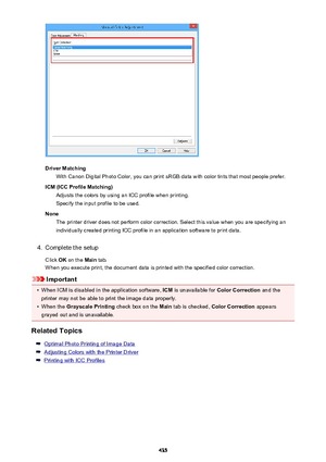 Page 435Driver MatchingWith Canon Digital Photo Color, you can print sRGB data with color tints that most people prefer.
ICM (ICC Profile Matching) Adjusts the colors by using an ICC profile when printing.Specify the input profile to be used.
None The printer driver does not perform color correction. Select this value when you are specifying an
individually created printing ICC profile in an application software to print data.
4.
Complete the setup
Click  OK on the  Main tab.
When you execute print, the document...