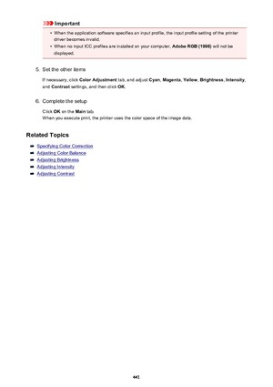 Page 441Important•
When the application software specifies an input profile, the input profile setting of the printer
driver becomes invalid.
•
When no input ICC profiles are installed on your computer,  Adobe RGB (1998) will not be
displayed.
5.
Set the other items
If necessary, click  Color Adjustment  tab, and adjust Cyan, Magenta , Yellow , Brightness , Intensity ,
and  Contrast  settings, and then click  OK.
6.
Complete the setup
Click  OK on the  Main tab.
When you execute print, the printer uses the color...