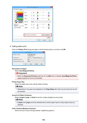 Page 4454.
Setting pattern print
When the  Pattern Print  dialog box opens, set the following items, and then click  OK.
Parameters to Adjust
Select  Cyan/Magenta/Yellow .
Important
•
When the Grayscale Printing  check box on the Main tab is checked,  Cyan/Magenta/Yellow
appear grayed out and are unavailable.
Printer Paper Size Select the paper size to be used for pattern printing.
Note
•
Depending on the paper size selected on the  Page Setup tab, there may be sizes that cannot
be selected.
Amount of Pattern...