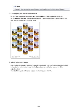 Page 446Note•
Large is about double the size of  Medium, and Small  is about half the size of  Medium.
5.
Checking the print results of pattern print
On the  Color Adjustment  tab, select OK to close the  Manual Color Adjustment  dialog box.
On the  Main tab, select  OK, and then execute printing. The printer then prints a pattern in which the
color balance that you set is the center value.
6.
Adjusting the color balance
Look at the print results and select the image that you like best. Then enter the color...