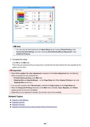 Page 447Note
•
You can also set color balance on the Quick Setup tab by choosing  Photo Printing under
Commonly Used Settings , and then choosing Color/Intensity Manual Adjustment  under
Additional Features .
7.
Complete the setup
Click  OK on the  Main tab.
Then when you execute printing, the document is printed with the color balance that was adjusted by the pattern print function.
Important
•
When  Print a pattern for color adjustment  is selected on the Color Adjustment  tab, the following
items are grayed...