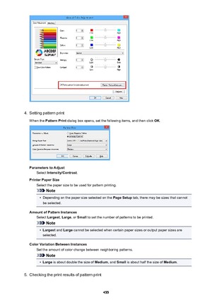 Page 4554.
Setting pattern print
When the  Pattern Print  dialog box opens, set the following items, and then click  OK.
Parameters to Adjust
Select  Intensity/Contrast .
Printer Paper Size Select the paper size to be used for pattern printing.
Note
•
Depending on the paper size selected on the  Page Setup tab, there may be sizes that cannot
be selected.
Amount of Pattern Instances Select  Largest , Large , or Small  to set the number of patterns to be printed.
Note
•
Largest  and Large  cannot be selected when...