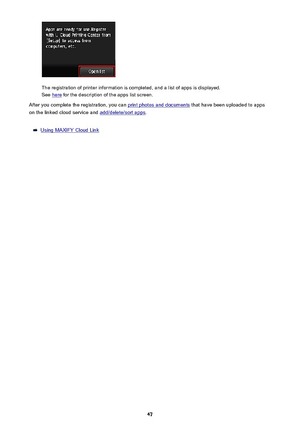 Page 47The registration of printer information is completed, and a list of apps is displayed.
See 
here  for the description of the apps list screen.
After you complete the registration, you can 
print photos and documents  that have been uploaded to apps
on the linked cloud service and 
add/delete/sort apps .
Using MAXIFY Cloud Link
47 
