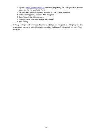 Page 4662.Open the printer driver setup window, and on the Page Setup tab, set Page Size  to the same
paper size that you specified in Word.3.
Set the  Page Layout  that you want, and then click  OK to close the window.
4.
Without starting printing, close the  Print dialog box.
5.
Open Word's  Print dialog box again.
6.
Open the printer driver setup window and click  OK.
7.
Start printing.
•
If bitmap printing is enabled in Adobe Illustrator (Adobe Systems Incorporated), printing may take time
or some data...