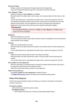 Page 476View Color PatternDisplays a pattern for checking color changes produced by color adjustment.If you want to display the preview image with a color pattern, check this check box.
Cyan / Magenta / Yellow Adjusts the strengths of  Cyan, Magenta , and Yellow .
Moving the slider to the right makes a color stronger, and moving the slider to the left makes a color weaker.
You can also directly enter a value linked to the slider. Enter a value in the range from -50 to 50.
This adjustment changes the relative...