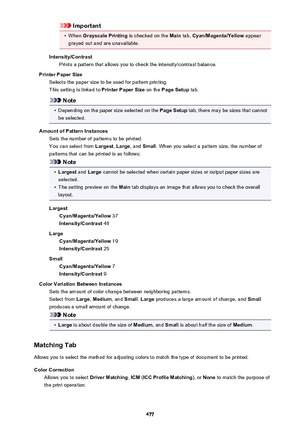 Page 477Important•
When Grayscale Printing  is checked on the Main tab, Cyan/Magenta/Yellow  appear
grayed out and are unavailable.
Intensity/Contrast Prints a pattern that allows you to check the intensity/contrast balance.
Printer Paper Size Selects the paper size to be used for pattern printing.
This setting is linked to  Printer Paper Size on the Page Setup  tab.
Note
•
Depending on the paper size selected on the  Page Setup tab, there may be sizes that cannot
be selected.
Amount of Pattern Instances Sets...