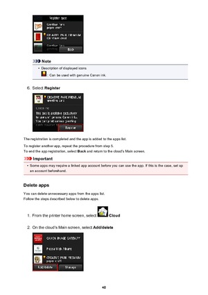 Page 49Note
•
Description of displayed icons
 : Can be used with genuine Canon ink.
6.
Select Register
The registration is completed and the app is added to the apps list.
To register another app, repeat the procedure from step 5. To end the app registration, select  Back and return to the cloud's Main screen.
Important
•
Some apps may require a linked app account before you can use the app. If this is the case, set up
an account beforehand.
Delete apps
You can delete unnecessary apps from the apps list....