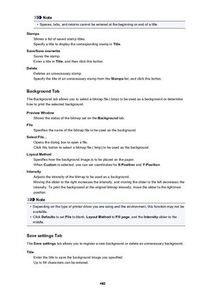Page 489Note•
Spaces, tabs, and returns cannot be entered at the beginning or end of a title.
Stamps Shows a list of saved stamp titles.
Specify a title to display the corresponding stamp in  Title.
Save/Save overwrite Saves the stamp.
Enter a title in  Title, and then click this button.
Delete Deletes an unnecessary stamp.
Specify the title of an unnecessary stamp from the  Stamps list, and click this button.
Background Tab
The Background tab allows you to select a bitmap file (.bmp) to be used as a background...