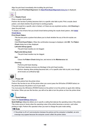Page 492Align the print head immediately after installing the print head.When you click  Print Head Alignment , the 
Start Print Head Alignment dialog box is displayed.
 Nozzle Check
Prints a nozzle check pattern.
Perform this function if printing becomes faint or a specific color fails to print. Print a nozzle check
pattern, and check whether the print head is working properly.
If the print result for a specific color is fainted, or if there are any unprinted sections, click  Cleaning to
clean the print head....
