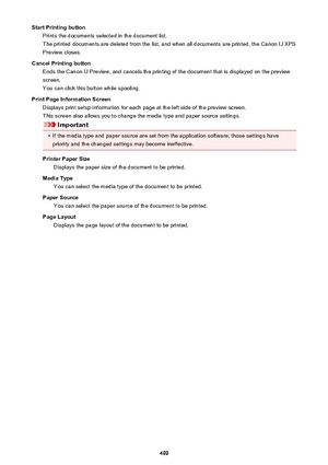 Page 499Start Printing buttonPrints the documents selected in the document list.
The printed documents are deleted from the list, and when all documents are printed, the Canon IJ XPS
Preview closes.
Cancel Printing button Ends the Canon IJ Preview, and cancels the printing of the document that is displayed on the previewscreen.
You can click this button while spooling.
Print Page Information Screen Displays print setup information for each page at the left side of the preview screen.
This screen also allows you...