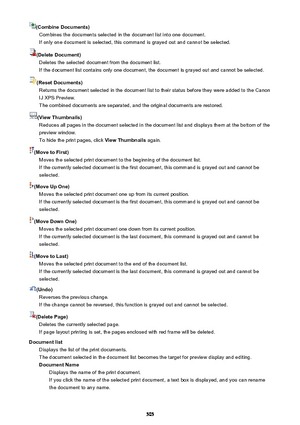 Page 505(Combine Documents)Combines the documents selected in the document list into one document.If only one document is selected, this command is grayed out and cannot be selected.
(Delete Document) Deletes the selected document from the document list.If the document list contains only one document, the document is grayed out and cannot be selected.
(Reset Documents) Returns the document selected in the document list to their status before they were added to the Canon
IJ XPS Preview.
The combined documents are...