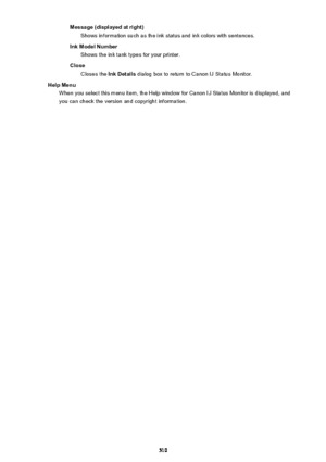Page 510Message (displayed at right)Shows information such as the ink status and ink colors with sentences.
Ink Model Number Shows the ink tank types for your printer.
Close Closes the  Ink Details dialog box to return to Canon IJ Status Monitor.
Help Menu When you select this menu item, the Help window for Canon IJ Status Monitor is displayed, and
you can check the version and copyright information.
510 