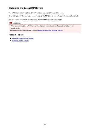 Page 512Obtaining the Latest MP DriversThe MP Drivers include a printer driver, ScanGear (scanner driver), and fax driver.
By updating the MP Drivers to the latest version of the MP Drivers, unresolved problems may be solved.
You can access our website and download the latest MP Drivers for your model.
Important
•
You can download the MP Drivers for free, but any Internet access charges incurred are your
responsibility.
•
Before installing the latest MP Drivers, delete the previously installed version .
Related...